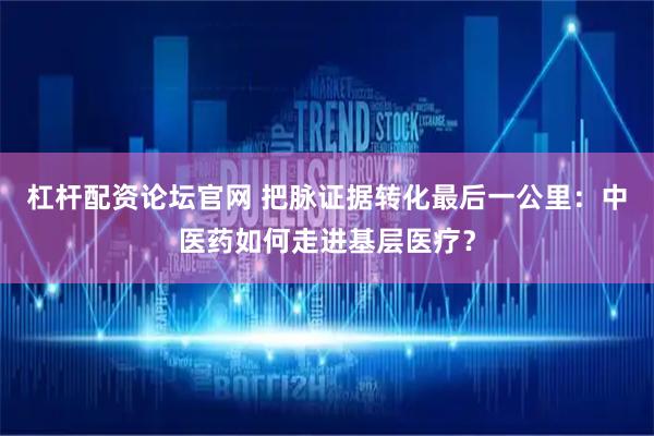 杠杆配资论坛官网 把脉证据转化最后一公里：中医药如何走进基层医疗？