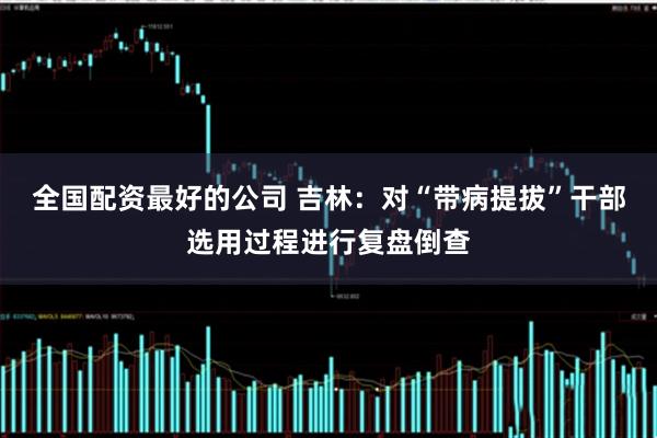 全国配资最好的公司 吉林：对“带病提拔”干部选用过程进行复盘倒查
