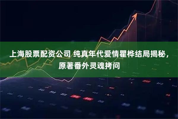 上海股票配资公司 纯真年代爱情瞿桦结局揭秘，原著番外灵魂拷问