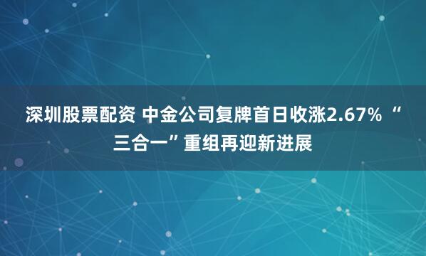 深圳股票配资 中金公司复牌首日收涨2.67% “三合一”重组再迎新进展