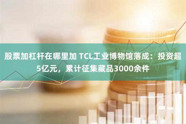 股票加杠杆在哪里加 TCL工业博物馆落成：投资超5亿元，累计征集藏品3000余件