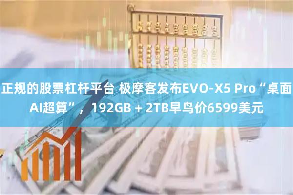 正规的股票杠杆平台 极摩客发布EVO-X5 Pro“桌面AI超算”，192GB + 2TB早鸟价6599美元