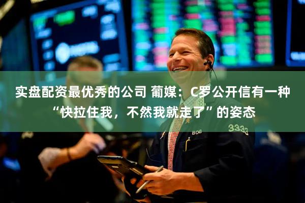 实盘配资最优秀的公司 葡媒：C罗公开信有一种“快拉住我，不然我就走了”的姿态